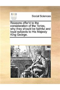 Reasons Offer'd to the Consideration of the Tories, Why They Should Be Faithful and Loyal Subjects to His Majesty King George.