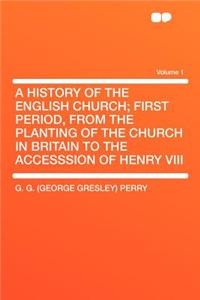 A History of the English Church; First Period, from the Planting of the Church in Britain to the Accesssion of Henry VIII Volume 1