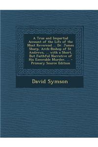 A True and Impartial Account of the Life of the Most Reverend ... Dr. James Sharp, Arch-Bishop of St. Andrews, ... with a Short, But Faithful Narrat