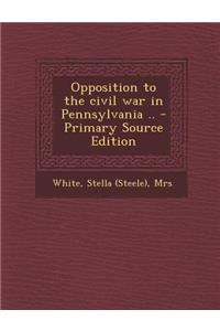 Opposition to the Civil War in Pennsylvania .. - Primary Source Edition