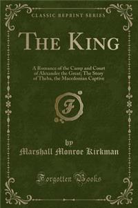 The King: A Romance of the Camp and Court of Alexander the Great; The Story of Theba, the Macedonian Captive (Classic Reprint)