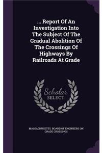 ... Report of an Investigation Into the Subject of the Gradual Abolition of the Crossings of Highways by Railroads at Grade