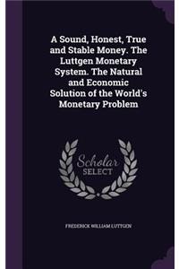 A Sound, Honest, True and Stable Money. The Luttgen Monetary System. The Natural and Economic Solution of the World's Monetary Problem