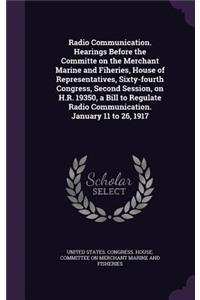 Radio Communication. Hearings Before the Committe on the Merchant Marine and Fiheries, House of Representatives, Sixty-fourth Congress, Second Session, on H.R. 19350, a Bill to Regulate Radio Communication. January 11 to 26, 1917