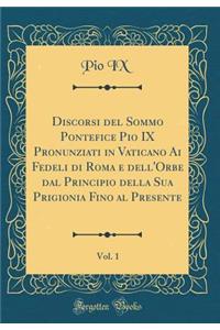 Discorsi del Sommo Pontefice Pio IX Pronunziati in Vaticano AI Fedeli Di Roma E Dell'orbe Dal Principio Della Sua Prigionia Fino Al Presente, Vol. 1 (Classic Reprint)