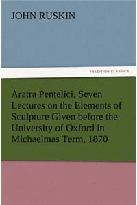 Aratra Pentelici, Seven Lectures on the Elements of Sculpture Given before the University of Oxford in Michaelmas Term, 1870