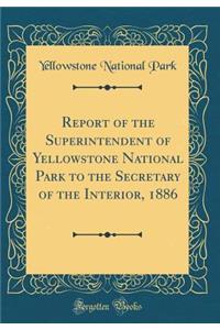 Report of the Superintendent of Yellowstone National Park to the Secretary of the Interior, 1886 (Classic Reprint)