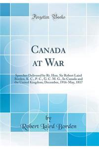 Canada at War: Speeches Delivered by Rt. Hon. Sir Robert Laird Borden, K. C., P. C., G. C. M. G., In Canada and the United Kingdom; December, 1916-May, 1817 (Classic Reprint)