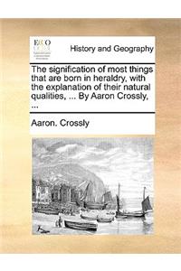The Signification of Most Things That Are Born in Heraldry, with the Explanation of Their Natural Qualities, ... by Aaron Crossly, ...