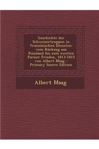 Geschichte Der Schweizertruppen in Franzosischen Diensten: Vom Ruckzug Aus Russland Bis Zum Zweiten Pariser Frieden, 1813-1815 Von Albert Maag