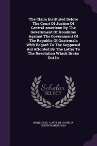The Claim Instituted Before The Court Of Justice Of Central-american By The Government Of Honduras Against The Government Of The Republic Of Guatemala With Regard To The Supposed Aid Afforded By The Latter To The Revolution Which Broke Out In