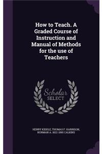 How to Teach. A Graded Course of Instruction and Manual of Methods for the use of Teachers