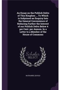 An Essay on the Publick Debts of This Kingdom ... To Which is Subjoined an Enquiry Into the General Convenience of Reducing Farther the Interest of our Publick Debts Below 4 per Cent. per Annum. In a Letter to a Member of the House of Commons