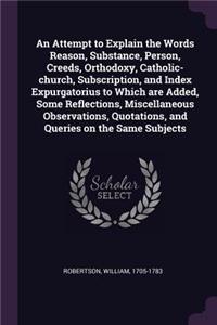Attempt to Explain the Words Reason, Substance, Person, Creeds, Orthodoxy, Catholic-church, Subscription, and Index Expurgatorius to Which are Added, Some Reflections, Miscellaneous Observations, Quotations, and Queries on the Same Subjects