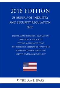 Export Administration Regulations - Control of Spacecraft Systems and Related Items the President Determines No Longer Warrant Control Under the United States Munitions List (Us Bureau of Industry and Security Regulation) (Bis) (2018 Edition)