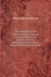 Clay Modeling in the School-Room: A Manual of Instruction in Clay Modeling for the Kindergarten and School, Based On the Curved Solids