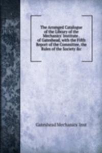 Arranged Catalogue of the Library of the Mechanics' Institute . of Gateshead, with the Fifth Report of the Committee, the Rules of the Society &c