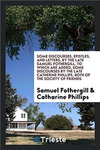 Some Discourses, Epistles, and Letters, by the Late Samuel Fothergill. to Which Are Added, Some Discourses by the Late Catherine Phillips, Both of the Society of Friends