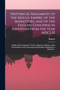 Historical Fragments of the Mogul Empire, of the Morattoes, and of the English Concerns in Indostan From the Year MDCLIX; Origin of the Company's Trade at Broach and Surat, and a General Idea of the Government and People of Indostan; to Which Is...