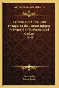 A Concise View Of The Chief Principles Of The Christian Religion, As Professed By The People Called Quakers (1840)
