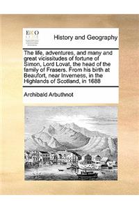 The Life, Adventures, and Many and Great Vicissitudes of Fortune of Simon, Lord Lovat, the Head of the Family of Frasers. from His Birth at Beaufort, Near Inverness, in the Highlands of Scotland, in 1688