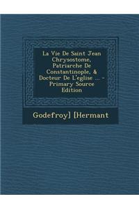 Vie de Saint Jean Chrysostome, Patriarche de Constantinople, & Docteur de L'Eglise ...