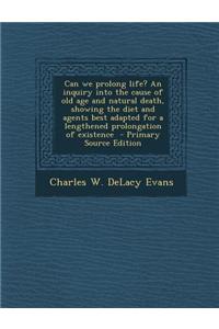 Can We Prolong Life? an Inquiry Into the Cause of Old Age and Natural Death, Showing the Diet and Agents Best Adapted for a Lengthened Prolongation of Existence - Primary Source Edition