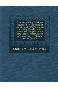 Can We Prolong Life? an Inquiry Into the Cause of Old Age and Natural Death, Showing the Diet and Agents Best Adapted for a Lengthened Prolongation of