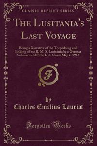 The Lusitania's Last Voyage: Being a Narrative of the Torpedoing and Sinking of the R. M. S. Lusitania by a German Submarine Off the Irish Coast May 7, 1915 (Classic Reprint)