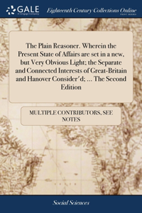 Plain Reasoner. Wherein the Present State of Affairs are set in a new, but Very Obvious Light; the Separate and Connected Interests of Great-Britain and Hanover Consider'd; ... The Second Edition