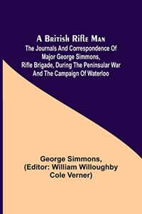 A British Rifle Man; The Journals and Correspondence of Major George Simmons, Rifle Brigade, During the Peninsular War and the Campaign of Waterloo