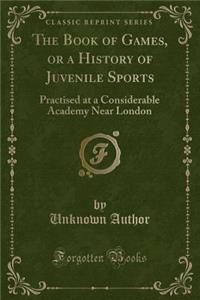 The Book of Games, or a History of Juvenile Sports: Practised at a Considerable Academy Near London (Classic Reprint)