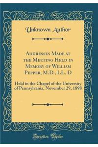 Addresses Made at the Meeting Held in Memory of William Pepper, M.D., LL. D: Held in the Chapel of the University of Pennsylvania, November 29, 1898 (Classic Reprint)