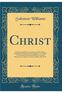 Christ: The King and Witness of Truth, and the Nature, Excellency and Extent of His Kingdom, as Founded in Truth and Only Promoted by It, in Several Discourses on Christ's Answer to Pilate, Joh; 18-37 (Classic Reprint)