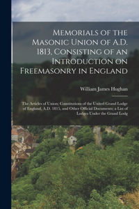 Memorials of the Masonic Union of A.D. 1813, Consisting of an Introduction on Freemasonry in England; the Articles of Union; Constitutions of the United Grand Lodge of England, A.D. 1815, and Other Official Documents; a List of Lodges Under the Gra