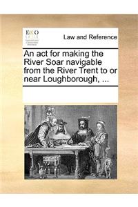 An ACT for Making the River Soar Navigable from the River Trent to or Near Loughborough, ...