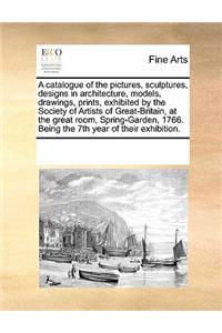 A catalogue of the pictures, sculptures, designs in architecture, models, drawings, prints, exhibited by the Society of Artists of Great-Britain, at the great room, Spring-Garden, 1766. Being the 7th year of their exhibition.