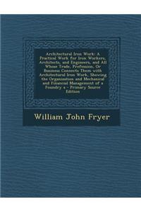 Architectural Iron Work: A Practical Work for Iron Workers, Architects, and Engineers, and All Whose Trade, Profession, or Business Connects Them with Architectural Iron Work, Showing the Organization and Mechanical and Financial Management of a Fo: A Practical Work for Iron Workers, Architects, and Engineers, and All Whose Trade, Profession, or Business Connects Them with Architectural Iron Wor