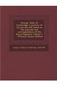 George, Duke of Cambridge; A Memoir of His Private Life Based on the Journals and Correspondence of His Royal Highness Volume 1 - Primary Source Edition