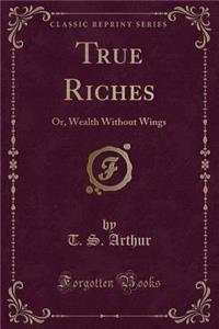 True Riches: Or, Wealth Without Wings (Classic Reprint)