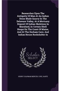 Researches Upon The Antiquity Of Man At An Indian Stone Blade Quarry In The Delaware Valley, At A Mortuary Deposit Of Indian Skeletons In Maryland, In Certain Shell Heaps On The Coast Of Maine, And At The Durham Cave, And Indian House Rockshelter I