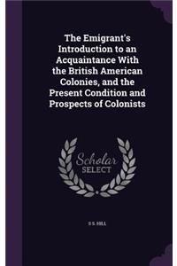 The Emigrant's Introduction to an Acquaintance With the British American Colonies, and the Present Condition and Prospects of Colonists