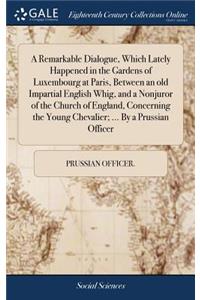 A Remarkable Dialogue, Which Lately Happened in the Gardens of Luxembourg at Paris, Between an Old Impartial English Whig, and a Nonjuror of the Church of England, Concerning the Young Chevalier; ... by a Prussian Officer