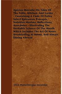 Apician Morsels; Or, Tales Of The Table, Kitchen, And Larder - Containing A Code Of Eatics Select Epicurean Precepts, Nutritive Maxims, Reflections, Anecdotes - Illustrating The Veritable Science Of The Mouth Which Includes The Art Of Never Breakfa