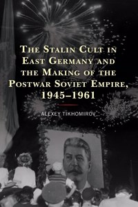 The Stalin Cult in East Germany and the Making of the Postwar Soviet Empire, 1945–1961