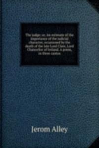 judge; or, An estimate of the importance of the judicial character, occasioned by the death of the late Lord Clare, Lord Chancellor of Ireland. A poem, in three cantos