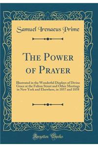 The Power of Prayer: Illustrated in the Wonderful Displays of Divine Grace at the Fulton Street and Other Meetings in New York and Elsewhere, in 1857 and 1858 (Classic Reprint)