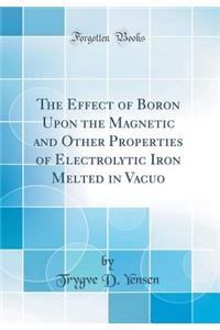 The Effect of Boron Upon the Magnetic and Other Properties of Electrolytic Iron Melted in Vacuo (Classic Reprint)