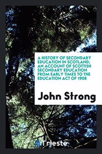 History of Secondary Education in Scotland; An Account of Scottish Secondary Education from Early Times to the Education Act of 1908