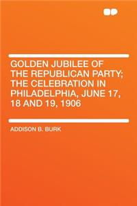 Golden Jubilee of the Republican Party; The Celebration in Philadelphia, June 17, 18 and 19, 1906